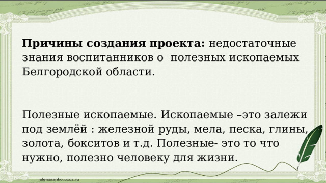 Причины создания проекта: недостаточные знания воспитанников о полезных ископаемых Белгородской области. Полезные ископаемые. Ископаемые –это залежи под землёй : железной руды, мела, песка, глины, золота, бокситов и т.д. Полезные- это то что нужно, полезно человеку для жизни. 