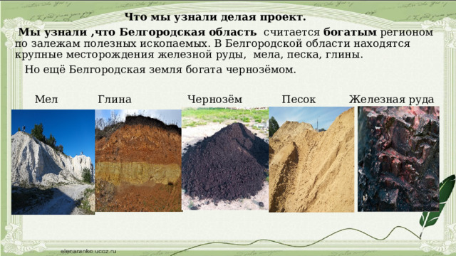  Что мы узнали делая проект.  Мы узнали ,что Белгородская   область   считается  богатым  регионом по залежам полезных ископаемых. В Белгородской области находятся крупные месторождения железной руды, мела, песка, глины.   Но ещё Белгородская земля богата чернозёмом.  Мел Глина Чернозём Песок Железная руда 