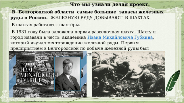  Что мы узнали делая проект.  В Белгородской области самые большие запасы железных руды в России. ЖЕЛЕЗНУЮ РУДУ ДОБЫВАЮТ В ШАХТАХ.  В шахтах работают – шахтёры.  В 1931 году была заложена первая разведочная шахта. Шахту и город назвали в честь академика Ивана Михайловича Губкина , который изучал месторождение железной руды. Первым предприятием в Белгородской по добыче железной руды был КМАруда в городе Губкин, добывали закрытым способом.. 