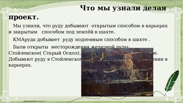  Что мы узнали делая проект.  Мы узнали, что руду добывают открытым способом в карьерах и закрытым способом под землёй в шахте.  КМАруда добывает руду подземным способом в шахте .  Были открыты месторождения железной руды: Стойленское( Старый Оскол), Лебединское и Яковлевское. Добывают руду в Стойленском и Лебединском месторождении в карьерах. 