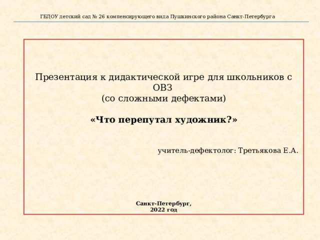 ГБДОУ детский сад № 26 компенсирующего вида Пушкинского района Санкт-Петербурга   Презентация к дидактической игре для школьников с ОВЗ (со сложными дефектами)  «Что перепутал художник?»   учитель-дефектолог: Третьякова Е.А.     Санкт-Петербург, 2022 год Д.и:«Что перепутал художник?»  