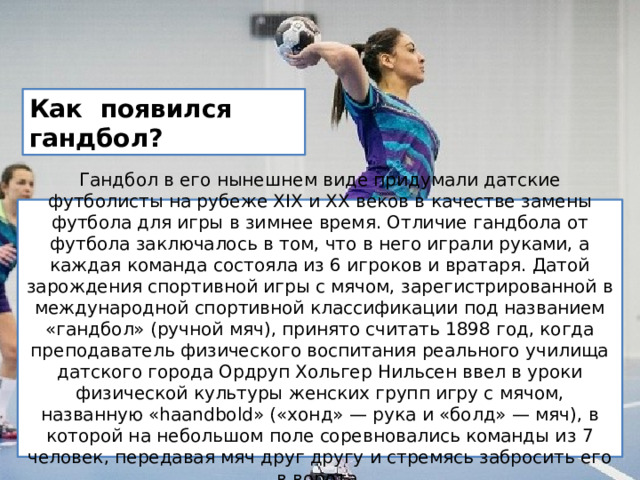 Как появился гандбол? Гандбол в его нынешнем виде придумали датские футболисты на рубеже ХIХ и ХХ веков в качестве замены футбола для игры в зимнее время. Отличие гандбола от футбола заключалось в том, что в него играли руками, а каждая команда состояла из 6 игроков и вратаря. Датой зарождения спортивной игры с мячом, зарегистрированной в международной спортивной классификации под названием «гандбол» (ручной мяч), принято считать 1898 год, когда преподаватель физического воспитания реального училища датского города Ордруп Хольгер Нильсен ввел в уроки физической культуры женских групп игру с мячом, названную «haandbold» («хонд» — рука и «болд» — мяч), в которой на небольшом поле соревновались команды из 7 человек, передавая мяч друг другу и стремясь забросить его в ворота. 