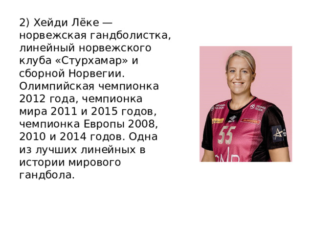 2) Хейди Лёке — норвежская гандболистка, линейный норвежского клуба «Стурхамар» и сборной Норвегии. Олимпийская чемпионка 2012 года, чемпионка мира 2011 и 2015 годов, чемпионка Европы 2008, 2010 и 2014 годов. Одна из лучших линейных в истории мирового гандбола. 
