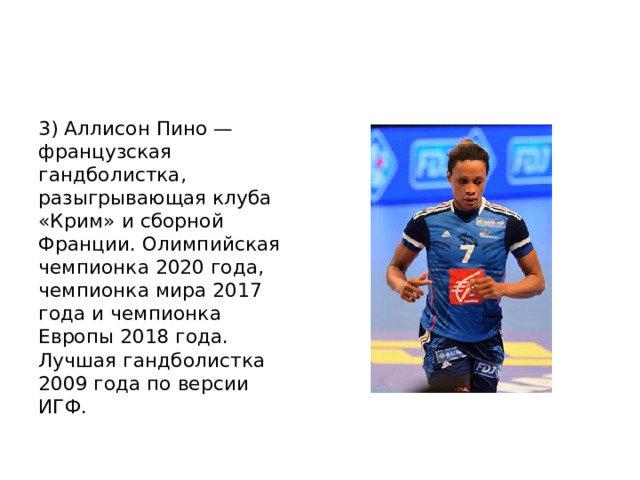 3) Аллисон Пино — французская гандболистка, разыгрывающая клуба «Крим» и сборной Франции. Олимпийская чемпионка 2020 года, чемпионка мира 2017 года и чемпионка Европы 2018 года. Лучшая гандболистка 2009 года по версии ИГФ. 