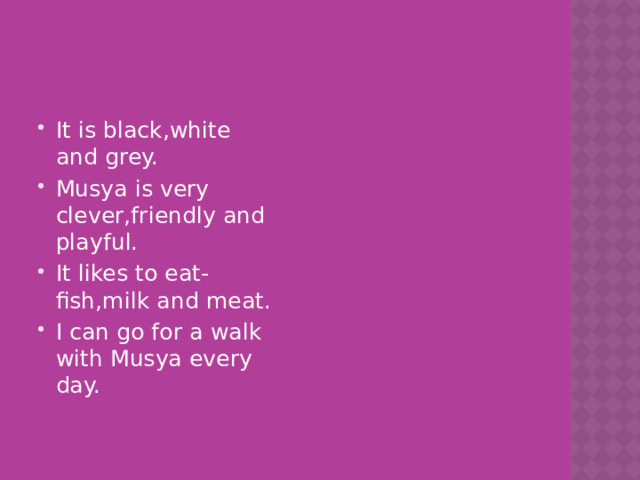 It is black,white and grey. Musya is very clever,friendly and playful. It likes to eat-fish,milk and meat. I can go for a walk with Musya every day. 