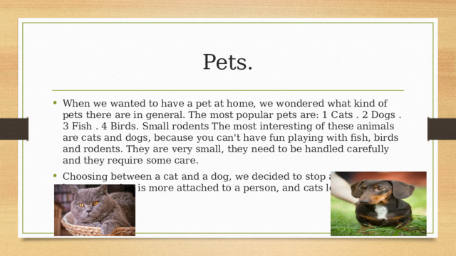 Pets. When we wanted to have a pet at home, we wondered what kind of pets there are in general. The most popular pets are: 1 Cats . 2 Dogs . 3 Fish . 4 Birds. Small rodents The most interesting of these animals are cats and dogs, because you can't have fun playing with fish, birds and rodents. They are very small, they need to be handled carefully and they require some care. Choosing between a cat and a dog, we decided to stop at a dog. That's because: a dog is more attached to a person, and cats love freedom. 