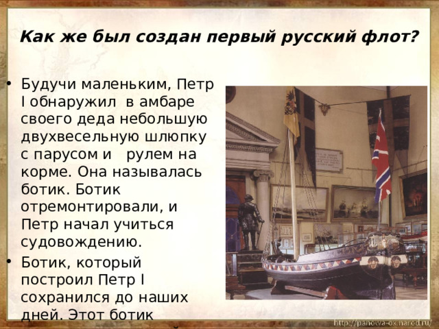 Как же был создан первый русский флот? Будучи маленьким, Петр I обнаружил в амбаре своего деда небольшую двухвесельную шлюпку с парусом и рулем на корме. Она называлась ботик. Ботик отремонтировали, и Петр начал учиться судовождению. Ботик, который построил Петр I сохранился до наших дней. Этот ботик называю «дедушкой русского флота». 