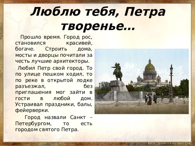 Люблю тебя, Петра творенье…  Прошло время. Город рос, становился красивей, богаче. Строить дома, мосты и дворцы почитали за честь лучшие архитекторы.  Любил Петр свой город. То по улице пешком ходил, то по реке в открытой лодке разъезжал, без приглашения мог зайти в гости в любой дом. Устраивал праздники, балы, фейерверки.  Город назвали Санкт – Петербургом, то есть городом святого Петра. 