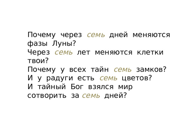 Почему через  семь  дней меняются фазы Луны? Через семь лет меняются клетки твои? Почему у всех тайн семь  замков? И у радуги есть семь  цветов? И тайный Бог взялся мир сотворить за семь дней? 