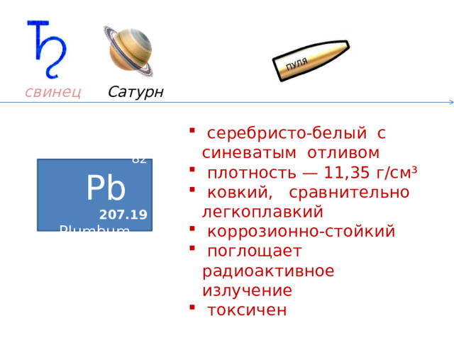 Сатурн свинец    серебристо-белый с синеватым отливом  плотность — 11,35 г/см³  ковкий, сравнительно легкоплавкий  коррозионно-стойкий  поглощает радиоактивное излучение  токсичен 82 Pb  207.19 Plumbum Pb – 2000 год до н. э. – выплавляли в Индии  и Китае. Остров Родос –свинцовые белила. Россия,  XVIII век – пули, типографский шрифт. 