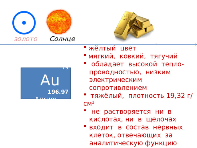 Солнце золото   жёлтый цвет  мягкий, ковкий, тягучий  обладает высокой тепло-проводностью, низким электрическим сопротивлением  тяжёлый, плотность 19,32 г/см³  не растворяется ни в кислотах, ни в щелочах входит в состав нервных клеток, отвечающих за аналитическую функцию мозга 79 Au  196.97 Aurum  