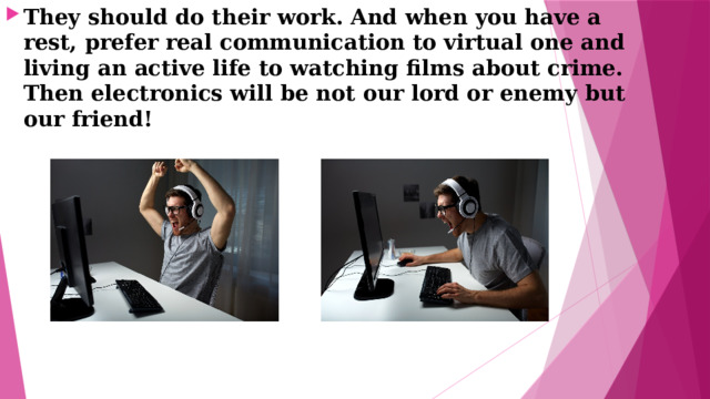 They should do their work. And when you have a rest, prefer real communication to virtual one and living an active life to watching films about crime. Then electronics will be not our lord or enemy but our friend! 