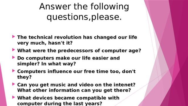 Answer the following questions,please. The technical revolution has changed our life very much, hasn't it? What were the predecessors of computer age? Do computers make our life easier and simpler? In what way? Computers influence our free time too, don't they? Can you get music and video on the intenet? What other information can you get there? What devices became compatiЬle with computer during the last years? 