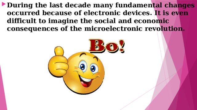During the last decade many fundamental changes occurred because of electronic devices. It is even difficult to imagine the social and economic consequences of the microelectronic revolution. 
