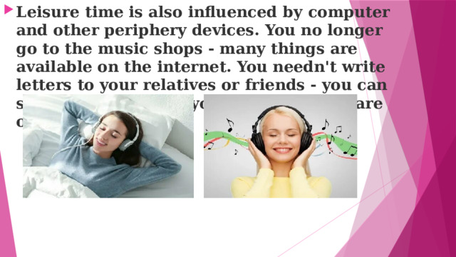 Leisure time is also influenced bу computer and other periphery devices. You no longer go to the music shops - many things are available on the internet. You needn't write letters to your relatives or friends - you can send an e-mail. And your photo albums are on computer too. 