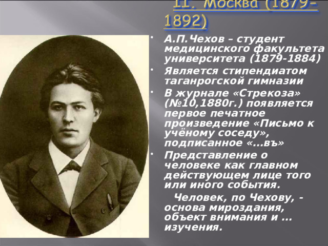 А.П.Чехов – студент медицинского факультета университета (1879-1884) Является стипендиатом таганрогской гимназии В журнале «Стрекоза» (№10,1880г.) появляется первое печатное произведение «Письмо к учёному соседу», подписанное «…въ» Представление о человеке как главном действующем лице того или иного события.  Человек, по Чехову, - основа мироздания, объект внимания и …изучения.  