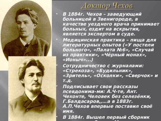 В 1884г. Чехов – заведующий больницей в Звенигороде, в качестве уездного врача принимает больных, ездит на вскрытия, является экспертом в суде. Медицинская практика – пища для литературных опытов («У постели больного», «Палата №6», «Случай из практики», «Чёрный монах», «Ионыч»...) Сотрудничество с журналами: «Стрекоза», «Будильник», «Зритель», «Осколки», «Сверчок» и т.д. Подписывает свои рассказы псевдонима-ми: А.Ч-те, Ант. Чехонте, Человек без селезёнки, Г.Балдасаров,,…а в 1883г. А.П.Чехов впервые поставил своё имя. В 1884г. Вышел первый сборник рассказов «Сказки Мельпомены» 