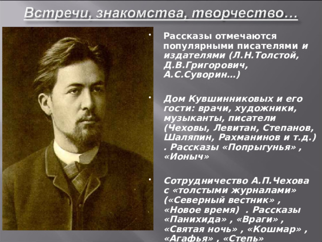 Рассказы отмечаются популярными писателями и издателями (Л.Н.Толстой, Д.В.Григорович, А.С.Суворин…)  Дом Кувшинниковых и его гости: врачи, художники, музыканты, писатели (Чеховы, Левитан, Степанов, Шаляпин, Рахманинов и т.д.) . Рассказы «Попрыгунья» , «Ионыч»  Сотрудничество А.П.Чехова с «толстыми журналами» («Северный вестник» , «Новое время) . Рассказы «Панихида» , «Враги» , «Святая ночь» , «Кошмар» , «Агафья» , «Степь»  