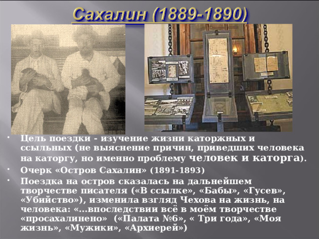 Цель поездки - изучение жизни каторжных и ссыльных (не выяснение причин, приведших человека на каторгу, но именно проблему  человек и каторга ). Очерк «Остров Сахалин» (1891-1893) Поездка на остров сказалась на дальнейшем творчестве писателя («В ссылке», «Бабы», «Гусев», «Убийство»), изменила взгляд Чехова на жизнь, на человека: «…впоследствии всё в моём творчестве «просахалинено» («Палата №6», « Три года», «Моя жизнь», «Мужики», «Архиерей»)   