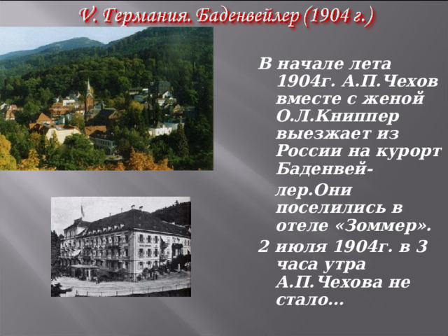  В начале лета 1904г. А.П.Чехов вместе с женой О.Л.Книппер выезжает из России на курорт Баденвей-  лер.Они поселились в отеле «Зоммер». 2 июля 1904г. в 3 часа утра А.П.Чехова не стало… 