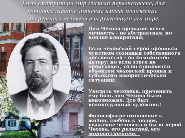 Для Чехова превыше всего личность – не абстрактная, но вполне конкретная;  Если чеховский герой проникся чувством сознания собственного достоинства – он симпатичен автору; но если этого не происходит, то он становится объектом чеховской иронии и субъектом юмористической ситуации;  Унизить человека, причинить ему боль для Чехова было невозможно. Это был великодушный художник!  Философское отношение к жизни, любовь к людям, уважение человека и было верой Чехова, его  религией , его мировоззрением . 