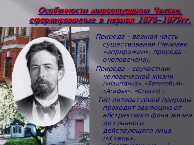 Природа – важная часть существования (Человек «оприрожен», природа – очеловечена); Природа – соучастник человеческой жизни («Каштанка», «Белолобый», «Агафья», «Страх») ;  Тип литературной природы проходит эволюцию от абстрактного фона жизни до главного действующего лица («Степь», «Безотцовщина»…) 