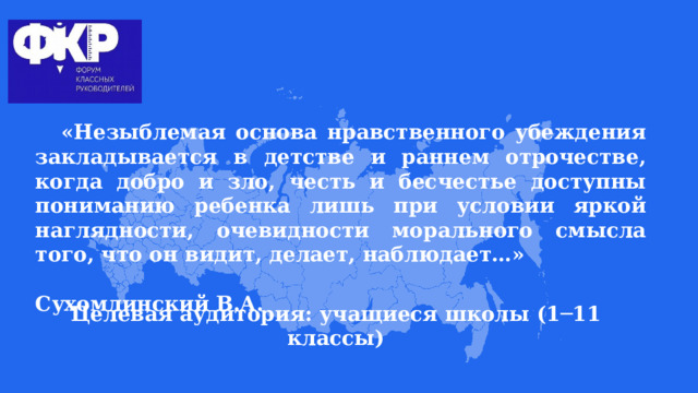 «Незыблемая основа нравственного убеждения закладывается в детстве и раннем отрочестве, когда добро и зло, честь и бесчестье доступны пониманию ребенка лишь при условии яркой наглядности, очевидности морального смысла того, что он видит, делает, наблюдает…»  Сухомлинский В.А.       Целевая аудитория: учащиеся школы (1─11 классы) 
