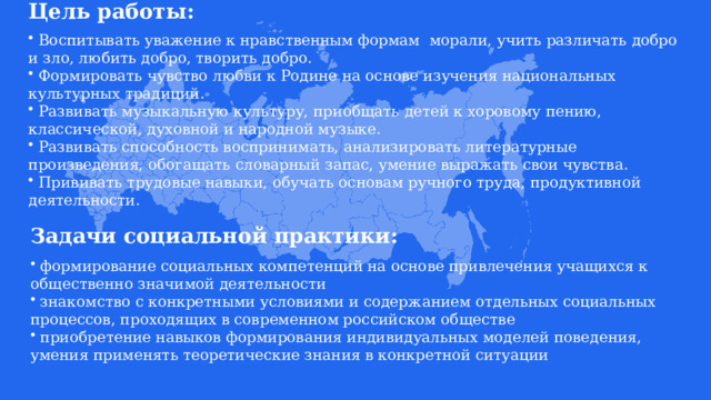 Цель работы:   Воспитывать уважение к нравственным формам морали, учить различать добро и зло, любить добро, творить добро.  Формировать чувство любви к Родине на основе изучения национальных культурных традиций.  Развивать музыкальную культуру, приобщать детей к хоровому пению, классической, духовной и народной музыке.  Развивать способность воспринимать, анализировать литературные произведения, обогащать словарный запас, умение выражать свои чувства.  Прививать трудовые навыки, обучать основам ручного труда, продуктивной деятельности. Задачи социальной практики:   формирование социальных компетенций на основе привлечения учащихся к общественно значимой деятельности  знакомство с конкретными условиями и содержанием отдельных социальных процессов, проходящих в современном российском обществе  приобретение навыков формирования индивидуальных моделей поведения, умения применять теоретические знания в конкретной ситуации 