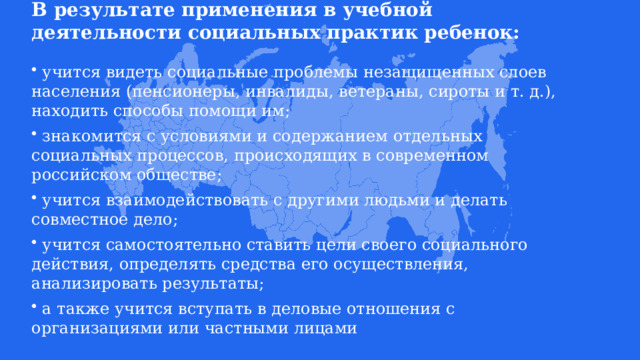 В результате применения в учебной деятельности социальных практик ребенок:    учится видеть социальные проблемы незащищенных слоев населения (пенсионеры, инвалиды, ветераны, сироты и т. д.), находить способы помощи им;  знакомится с условиями и содержанием отдельных социальных процессов, происходящих в современном российском обществе;  учится взаимодействовать с другими людьми и делать совместное дело;  учится самостоятельно ставить цели своего социального действия, определять средства его осуществления, анализировать результаты;  а также учится вступать в деловые отношения с организациями или частными лицами 
