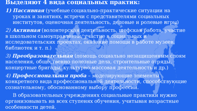Выделяют 4 вида социальных практик:  Пассивная  (учебные социально-практические ситуации на уроках и занятиях, встречи с представителями социальных институтов, оценочная деятельность, деловые и ролевые игры) 2) Активная  (волонтерская деятельность, шефская работа, участие в школьном самоуправлении, участие в социальных и исследовательских проектах, оказание помощи в работе музеев, библиотек и т. п.) 3) Преобразовательная  (помощь социально незащищенным слоям населения, общественно полезные дела, строительные отряды, концертные бригады, культурно-массовая деятельность и др.) 4)  Профессиональная проба  – моделирующие элементы конкретного вида профессиональной деятельности, способствующие сознательному, обоснованному выбору профессии.  В образовательных учреждениях социальные практики нужно организовывать на всех ступенях обучения, учитывая возрастные особенности детей. 