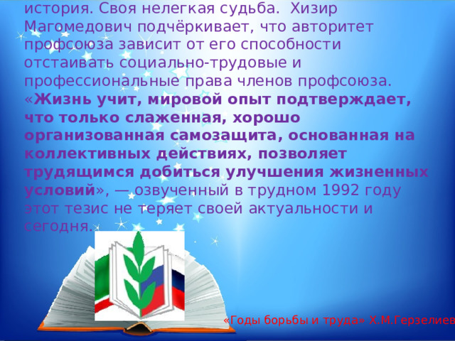 Профсоюз – это «не выдумка отдельных личностей». Это - организация, у которой своя история. Своя нелегкая судьба.  Хизир Магомедович подчёркивает, что авторитет профсоюза зависит от его способности отстаивать социально-трудовые и профессиональные права членов профсоюза. « Жизнь учит, мировой опыт подтверждает, что только слаженная, хорошо организованная самозащита, основанная на коллективных действиях, позволяет трудящимся добиться улучшения жизненных условий », — озвученный в трудном 1992 году этот тезис не теряет своей актуальности и сегодня. «Годы борьбы и труда» Х.М.Герзелиев. 