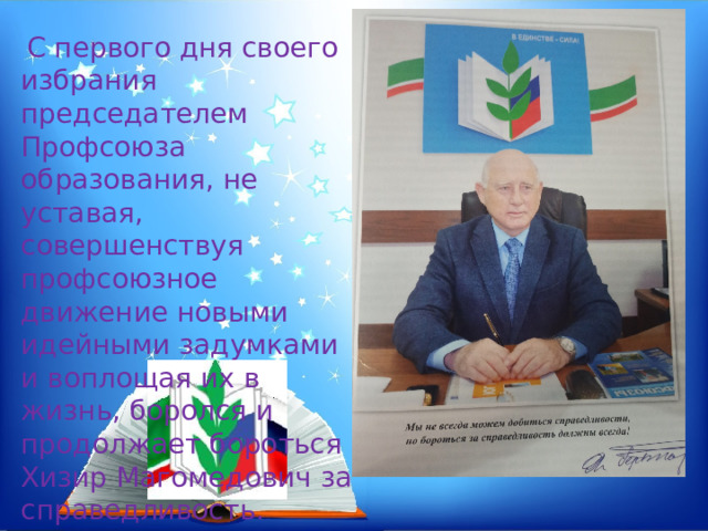   С первого дня своего избрания председателем Профсоюза образования, не уставая, совершенствуя профсоюзное движение новыми идейными задумками и воплощая их в жизнь, боролся и продолжает бороться Хизир Магомедович за справедливость. 