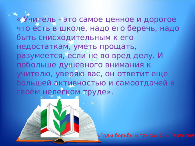 « Учитель - это самое ценное и дорогое что есть в школе, надо его беречь, надо быть снисходительным к его недостаткам, уметь прощать, разумеется, если не во вред делу. И побольше душевного внимания к учителю, уверяю вас, он ответит еще большей активностью и самоотдачей в своём нелегком труде». «Годы борьбы и труда» Х.М.Герзелиев. 