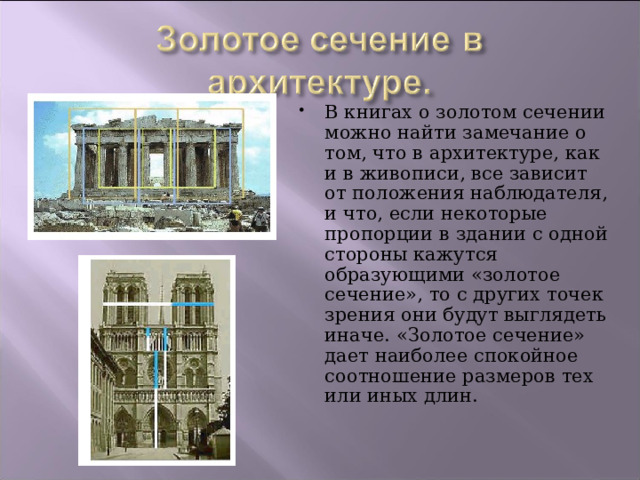 В книгах о золотом сечении можно найти замечание о том, что в архитектуре, как и в живописи, все зависит от положения наблюдателя, и что, если некоторые пропорции в здании с одной стороны кажутся образующими «золотое сечение», то с других точек зрения они будут выглядеть иначе. «Золотое сечение» дает наиболее спокойное соотношение размеров тех или иных длин. 