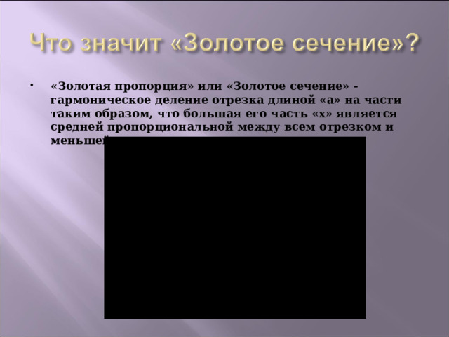 «Золотая пропорция» или «Золотое сечение» - гармоническое деление отрезка длиной «а» на части таким образом, что большая его часть «х» является средней пропорциональной между всем отрезком и меньшей его частью:  