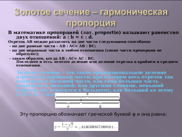 В математике пропорцией (лат. proportio) называют равенство двух отношений: a : b = c : d. Отрезок АВ можно разделить на две части следующими способами:  - на две равные части – АВ : АС= АВ : ВС;  - на две неравные части в любом отношении (такие части пропорции не образуют);  - таким образом, когда АВ : АС= АС : ВС.  Последнее и есть золотое деление или деление отрезка в крайнем и среднем отношении.   Золотое сечение – это такое пропорциональное деление отрезка на неравные части, при котором весь отрезок так относится к большей части, как сама большая часть относится к меньшей; или другими словами, меньший отрезок так относится к большему, как больший ко всему  a : b = b : c или с : b = b : а.       Эту пропорцию обозначают греческой буквой φ  и она равна: 