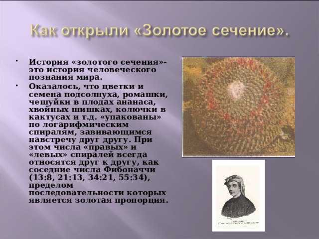 История «золотого сечения»- это история человеческого познания мира. Оказалось, что цветки и семена подсолнуха, ромашки, чешуйки в плодах ананаса, хвойных шишках, колючки в кактусах и т.д. «упакованы» по логарифмическим спиралям, завивающимся навстречу друг другу. При этом числа «правых» и «левых» спиралей всегда относятся друг к другу, как соседние числа Фибоначчи (13:8, 21:13, 34:21, 55:34), пределом последовательности которых является золотая пропорция. 