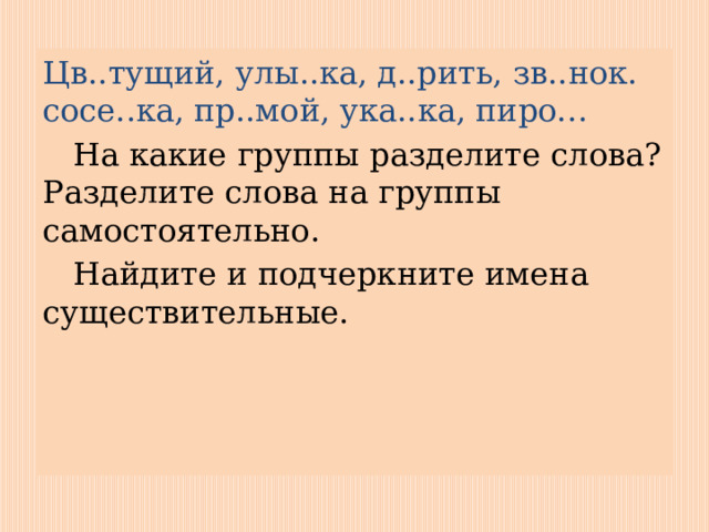 Цв..тущий, улы..ка, д..рить, зв..нок. сосе..ка, пр..мой, ука..ка, пиро…  На какие группы разделите слова? Разделите слова на группы самостоятельно.  Найдите и подчеркните имена существительные. 