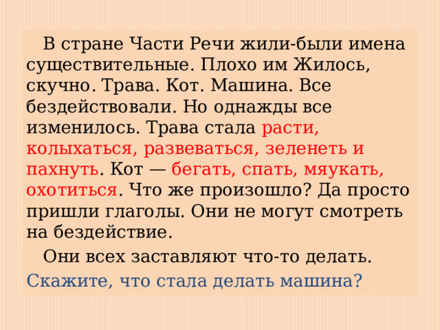  В стране Части Речи жили-были имена существительные. Плохо им Жилось, скучно. Трава. Кот. Машина. Все бездействовали. Но однажды все изменилось. Трава стала расти, колыхаться, развеваться, зеленеть и пахнуть . Кот — бегать, спать, мяукать, охотиться . Что же произошло? Да просто пришли глаголы. Они не могут смотреть на бездействие.  Они всех заставляют что-то делать. Скажите, что стала делать машина? 