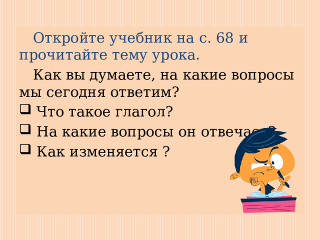  Откройте учебник на с. 68 и прочитайте тему урока.  Как вы думаете, на какие вопросы мы сегодня ответим?  Что такое глагол?  На какие вопросы он отвечает?  Как изменяется ? 