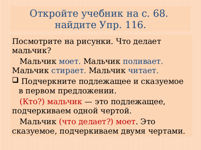 Откройте учебник на с. 68.  найдите Упр. 116. Посмотрите на рисунки. Что делает мальчик?  Мальчик моет. Мальчик поливает. Мальчик стирает. Мальчик читает.  Подчеркните подлежащее и сказуемое в первом предложении.  (Кто?) мальчик — это подлежащее, подчеркиваем одной чертой.  Мальчик (что делает?) моет . Это сказуемое, подчеркиваем двумя чертами. 