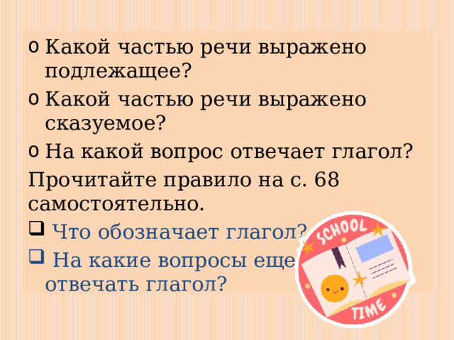 Какой частью речи выражено подлежащее? Какой частью речи выражено сказуемое? На какой вопрос отвечает глагол? Прочитайте правило на с. 68 самостоятельно.  Что обозначает глагол?  На какие вопросы еще может отвечать глагол? 