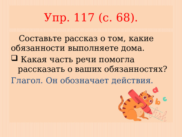 Упр. 117 (с. 68).  Составьте рассказ о том, какие обязанности выполняете дома.  Какая часть речи помогла рассказать о ваших обязанностях? Глагол. Он обозначает действия. 