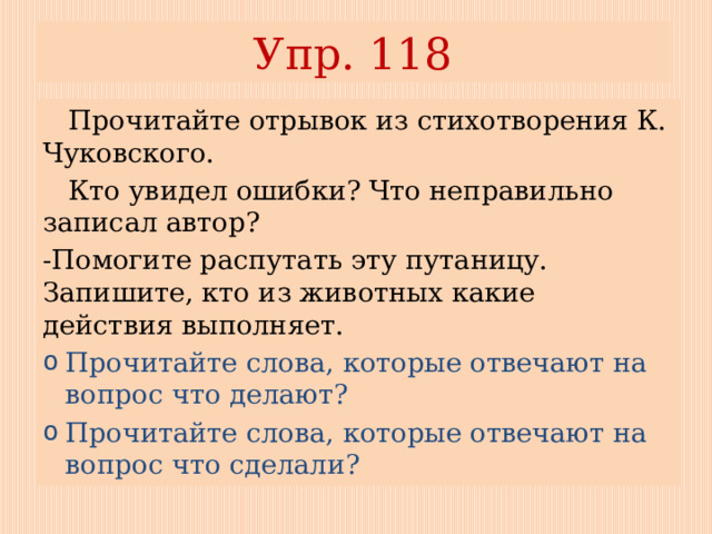 Упр. 118  Прочитайте отрывок из стихотворения К. Чуковского.  Кто увидел ошибки? Что неправильно записал автор? -Помогите распутать эту путаницу. Запишите, кто из животных какие действия выполняет. Прочитайте слова, которые отвечают на вопрос что делают? Прочитайте слова, которые отвечают на вопрос что сделали? 