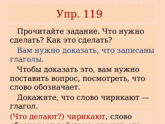 Упр. 119  Прочитайте задание. Что нужно сделать? Как это сделать?  Вам нужно доказать, что записаны глаголы.  Чтобы доказать это, вам нужно поставить вопрос, посмотреть, что слово обозначает.  Докажите, что слово чирикают — глагол. (Что делают?) чирикают , слово обозначает действие, значит, это глагол). 