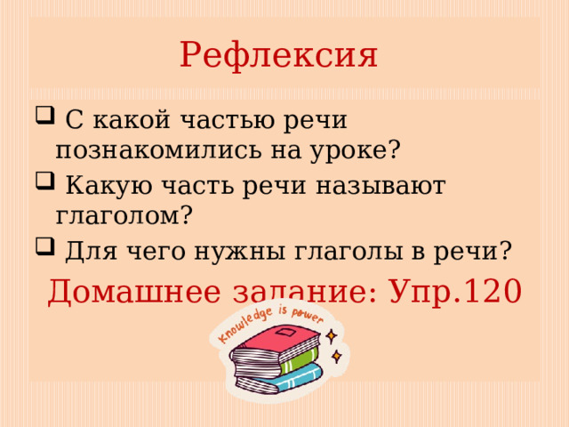 Рефлексия  С какой частью речи познакомились на уроке?  Какую часть речи называют глаголом?  Для чего нужны глаголы в речи? Домашнее задание: Упр.120 