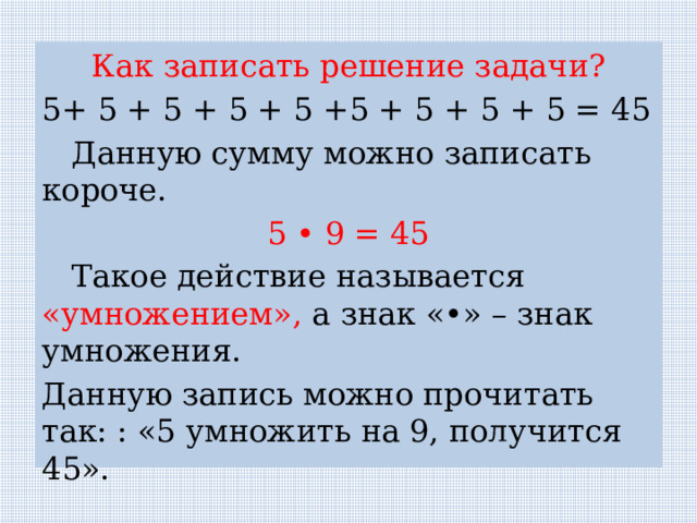 Как записать решение задачи? 5+ 5 + 5 + 5 + 5 +5 + 5 + 5 + 5 = 45  Данную сумму можно записать короче. 5 • 9 = 45  Такое действие называется «умножением», а знак «•» – знак умножения. Данную запись можно прочитать так: : «5 умножить на 9, получится 45». 