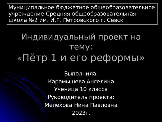 Муниципальное бюджетное общеобразовательное учреждение-Средняя общеобразовательная школа №2 им. И.Г. Петровского г. Севск Индивидуальный проект на тему:  « Пётр 1 и его реформы» Выполнила: Карамышева Ангелина Ученица 10 класса Руководитель проекта: Мелехова Нина Павловна 2023г. 