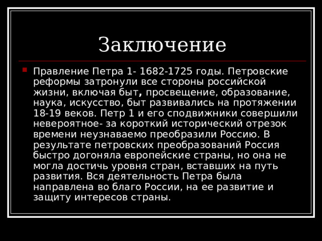 Правление Петра 1- 1682-1725 годы. Петровские реформы затронули все стороны российской жизни, включая быт , просвещение, образование, наука, искусство, быт развивались на протяжении 18-19 веков. Петр 1 и его сподвижники совершили невероятное- за короткий исторический отрезок времени неузнаваемо преобразили Россию. В результате петровских преобразований Россия быстро догоняла европейские страны, но она не могла достичь уровня стран, вставших на путь развития. Вся деятельность Петра была направлена во благо России, на ее развитие и защиту интересов страны. 