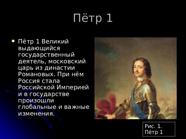 Пётр 1 Великий выдающийся государственный деятель, московский царь из династии Романовых. При нём Россия стала Российской Империей и в государстве произошли глобальные и важные изменения. Рис. 1. Пётр 1 